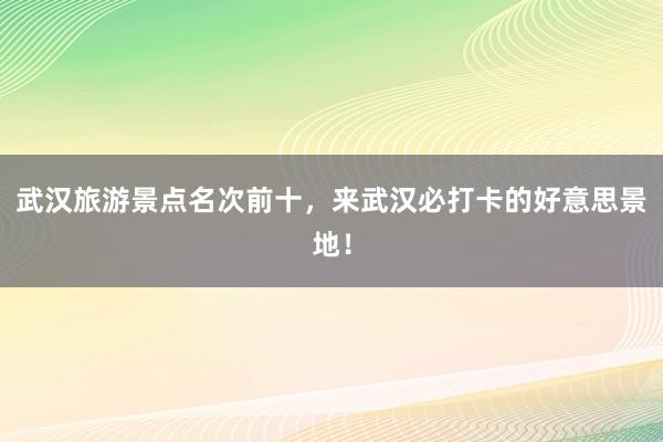 武汉旅游景点名次前十，来武汉必打卡的好意思景地！