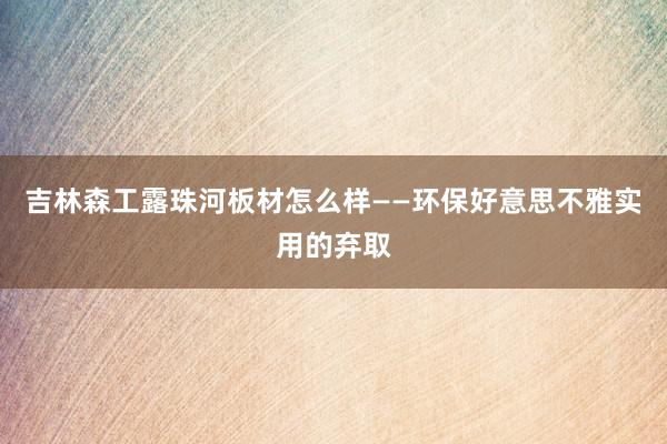 吉林森工露珠河板材怎么样——环保好意思不雅实用的弃取