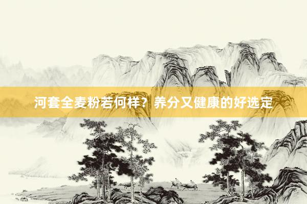 河套全麦粉若何样？养分又健康的好选定