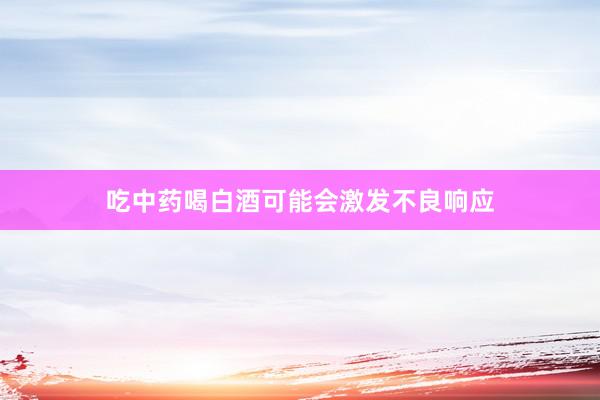 吃中药喝白酒可能会激发不良响应