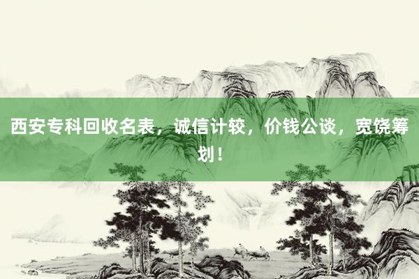 西安专科回收名表，诚信计较，价钱公谈，宽饶筹划！